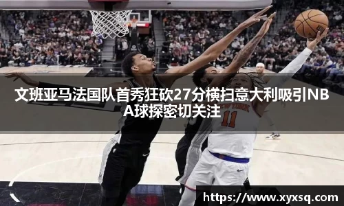 文班亚马法国队首秀狂砍27分横扫意大利吸引NBA球探密切关注
