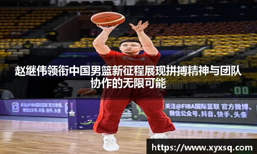 赵继伟领衔中国男篮新征程展现拼搏精神与团队协作的无限可能